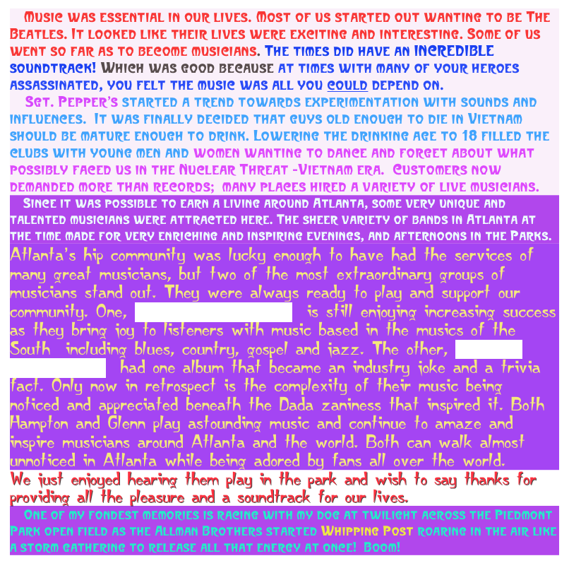     Music was essential in our lives. Most of us started out wanting to be The Beatles. It looked like their lives were exciting and interesting. Some of us went so far as to become musicians. The times did have an INCREDIBLE soundtrack! Which was good because at times with many of your heroes assassinated, you felt the music was all you could depend on.&#10;    Sgt. Pepper’s started a trend towards experimentation with sounds and influences.  It was finally decided that guys old enough to die in Vietnam should be mature enough to drink. Lowering the drinking age to 18 filled the clubs with young men and women wanting to dance and forget about what possibly faced us in the Nuclear Threat -Vietnam era.  Customers now demanded more than records;  many places hired a variety of live musicians. &#10;    Since it was possible to earn a living around Atlanta, some very unique and talented musicians were attracted here. The sheer variety of bands in Atlanta at the time made for very enriching and inspiring evenings, and afternoons in the Parks.&#10;Atlanta’s hip community was lucky enough to have had the services of many great musicians, but two of the most extraordinary groups of musicians stand out. They were always ready to play and support our community. One, The Allman Brothers,  is still enjoying increasing success as they bring joy to listeners with music based in the musics of the South  including blues, country, gospel and jazz. The other, Hampton Grease Band,  had one album that became an industry joke and a trivia fact. Only now in retrospect is the complexity of their music being noticed and appreciated beneath the Dada zaniness that inspired it. Both Hampton and Glenn play astounding music and continue to amaze and inspire musicians around Atlanta and the world. Both can walk almost unnoticed in Atlanta while being adored by fans all over the world.&#10;We just enjoyed hearing them play in the park and wish to say thanks for providing all the pleasure and a soundtrack for our lives.&#10;    One of my fondest memories is racing with my dog at twilight across the Piedmont Park open field as the Allman Brothers started Whipping Post roaring in the air like a storm gathering to release all that energy at once!  Boom!
