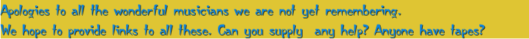 Apologies to all the wonderful musicians we are not yet remembering. &#10;We hope to provide links to all these. Can you supply  any help? Anyone have tapes?