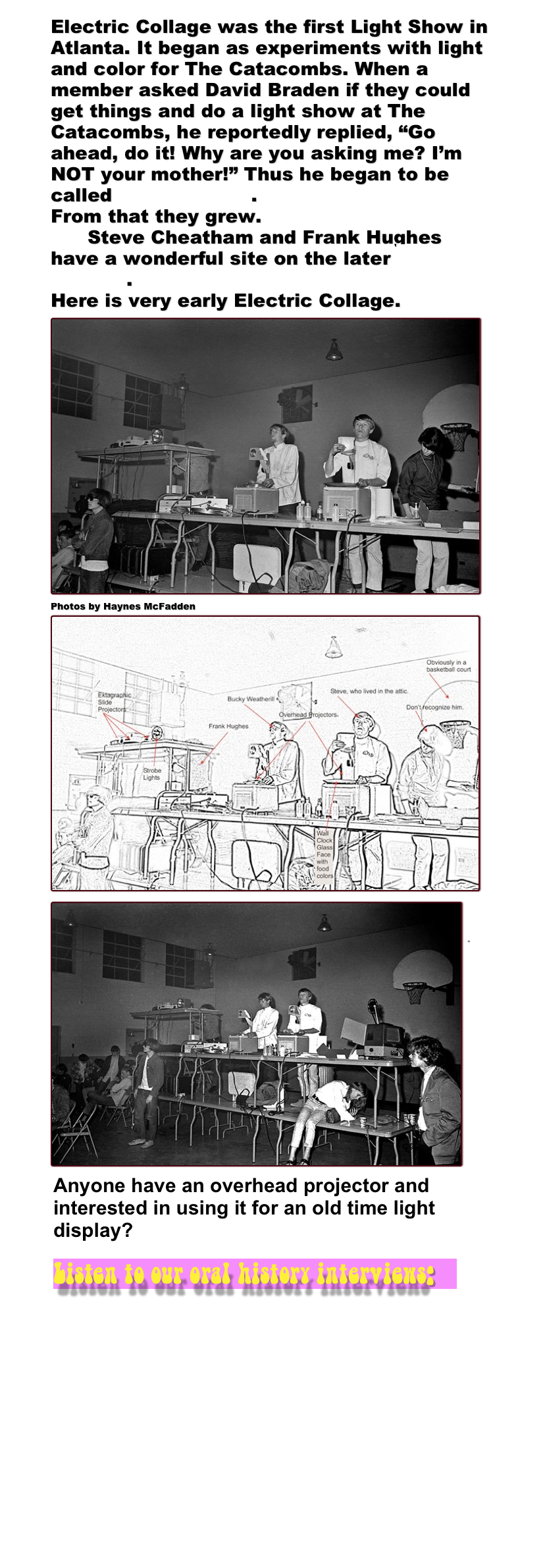 Electric Collage was the first Light Show in Atlanta. It began as experiments with light and color for The Catacombs. When a member asked David Braden if they could get things and do a light show at The Catacombs, he reportedly replied, “Go ahead, do it! Why are you asking me? I’m NOT your mother!” Thus he began to be called Mother David.&#10;From that they grew. &#10;      Steve Cheatham and Frank Hughes have a wonderful site on the later Electric Collage.&#10;Here is very early Electric Collage. ￼&#10;Photos by Haynes McFadden&#10;￼ ￼&#10;&#10;&quot;&#10;&#10;&#10;&#10;&#10;&#10;&#10;&#10;&#10;&#10;&#10;￼￼