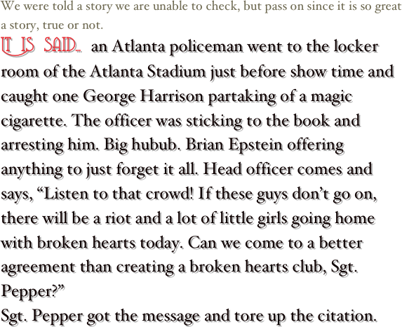 We were told a story we are unable to check, but pass on since it is so great a story, true or not.&#10;It is said... an Atlanta policeman went to the locker room of the Atlanta Stadium just before show time and caught one George Harrison partaking of a magic cigarette. The officer was sticking to the book and arresting him. Big hubub. Brian Epstein offering anything to just forget it all. Head officer comes and says, “Listen to that crowd! If these guys don’t go on, there will be a riot and a lot of little girls going home with broken hearts today. Can we come to a better agreement than creating a broken hearts club, Sgt. Pepper?”&#10;Sgt. Pepper got the message and tore up the citation.