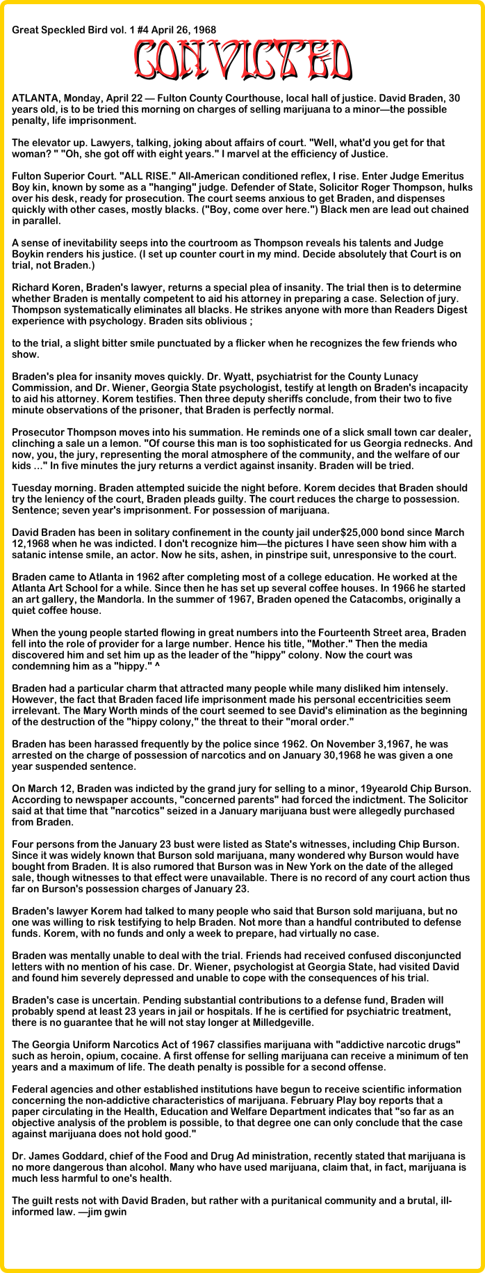 &#10;Great Speckled Bird vol. 1 #4 April 26, 1968 &#10;CONVICTED&#10;ATLANTA, Monday, April 22 — Fulton County Courthouse, local hall of justice. David Braden, 30 years old, is to be tried this morning on charges of selling marijuana to a minor—the possible penalty, life imprisonment.&#10;&#10;The elevator up. Lawyers, talking, joking about affairs of court. &quot;Well, what'd you get for that woman? &quot; &quot;Oh, she got off with eight years.&quot; I marvel at the efficiency of Justice.&#10;&#10;Fulton Superior Court. &quot;ALL RISE.&quot; All-American conditioned reflex, I rise. Enter Judge Emeritus Boy kin, known by some as a &quot;hanging&quot; judge. Defender of State, Solicitor Roger Thompson, hulks over his desk, ready for prosecution. The court seems anxious to get Braden, and dispenses quickly with other cases, mostly blacks. (&quot;Boy, come over here.&quot;) Black men are lead out chained in parallel.&#10;&#10;A sense of inevitability seeps into the courtroom as Thompson reveals his talents and Judge Boykin renders his justice. (I set up counter court in my mind. Decide absolutely that Court is on trial, not Braden.)&#10;&#10;Richard Koren, Braden's lawyer, returns a special plea of insanity. The trial then is to determine whether Braden is mentally competent to aid his attorney in preparing a case. Selection of jury. Thompson systematically eliminates all blacks. He strikes anyone with more than Readers Digest experience with psychology. Braden sits oblivious ;&#10;&#10;to the trial, a slight bitter smile punctuated by a flicker when he recognizes the few friends who show.&#10;&#10;Braden's plea for insanity moves quickly. Dr. Wyatt, psychiatrist for the County Lunacy Commission, and Dr. Wiener, Georgia State psychologist, testify at length on Braden's incapacity to aid his attorney. Korem testifies. Then three deputy sheriffs conclude, from their two to five minute observations of the prisoner, that Braden is perfectly normal.&#10;&#10;Prosecutor Thompson moves into his summation. He reminds one of a slick small town car dealer, clinching a sale un a lemon. &quot;Of course this man is too sophisticated for us Georgia rednecks. And now, you, the jury, representing the moral atmosphere of the community, and the welfare of our kids ...&quot; In five minutes the jury returns a verdict against insanity. Braden will be tried.&#10;&#10;Tuesday morning. Braden attempted suicide the night before. Korem decides that Braden should try the leniency of the court, Braden pleads guilty. The court reduces the charge to possession. Sentence; seven year's imprisonment. For possession of marijuana.&#10;&#10;David Braden has been in solitary confinement in the county jail under$25,000 bond since March 12,1968 when he was indicted. I don't recognize him—the pictures I have seen show him with a satanic intense smile, an actor. Now he sits, ashen, in pinstripe suit, unresponsive to the court.&#10;&#10;Braden came to Atlanta in 1962 after completing most of a college education. He worked at the Atlanta Art School for a while. Since then he has set up several coffee houses. In 1966 he started an art gallery, the Mandorla. In the summer of 1967, Braden opened the Catacombs, originally a quiet coffee house.&#10;&#10;When the young people started flowing in great numbers into the Fourteenth Street area, Braden fell into the role of provider for a large number. Hence his title, &quot;Mother.&quot; Then the media discovered him and set him up as the leader of the &quot;hippy&quot; colony. Now the court was condemning him as a &quot;hippy.&quot; ^&#10;&#10;Braden had a particular charm that attracted many people while many disliked him intensely. However, the fact that Braden faced life imprisonment made his personal eccentricities seem irrelevant. The Mary Worth minds of the court seemed to see David's elimination as the beginning of the destruction of the &quot;hippy colony,&quot; the threat to their &quot;moral order.&quot;&#10;&#10;Braden has been harassed frequently by the police since 1962. On November 3,1967, he was arrested on the charge of possession of narcotics and on January 30,1968 he was given a one year suspended sentence.&#10;&#10;On March 12, Braden was indicted by the grand jury for selling to a minor, 19yearold Chip Burson. According to newspaper accounts, &quot;concerned parents&quot; had forced the indictment. The Solicitor said at that time that &quot;narcotics&quot; seized in a January marijuana bust were allegedly purchased from Braden.&#10;&#10;Four persons from the January 23 bust were listed as State's witnesses, including Chip Burson. Since it was widely known that Burson sold marijuana, many wondered why Burson would have bought from Braden. It is also rumored that Burson was in New York on the date of the alleged sale, though witnesses to that effect were unavailable. There is no record of any court action thus far on Burson's possession charges of January 23.&#10;&#10;Braden's lawyer Korem had talked to many people who said that Burson sold marijuana, but no one was willing to risk testifying to help Braden. Not more than a handful contributed to defense funds. Korem, with no funds and only a week to prepare, had virtually no case.&#10;&#10;Braden was mentally unable to deal with the trial. Friends had received confused disconjuncted letters with no mention of his case. Dr. Wiener, psychologist at Georgia State, had visited David and found him severely depressed and unable to cope with the consequences of his trial.&#10;&#10;Braden's case is uncertain. Pending substantial contributions to a defense fund, Braden will probably spend at least 23 years in jail or hospitals. If he is certified for psychiatric treatment, there is no guarantee that he will not stay longer at Milledgeville.&#10;&#10;The Georgia Uniform Narcotics Act of 1967 classifies marijuana with &quot;addictive narcotic drugs&quot; such as heroin, opium, cocaine. A first offense for selling marijuana can receive a minimum of ten years and a maximum of life. The death penalty is possible for a second offense.&#10;&#10;Federal agencies and other established institutions have begun to receive scientific information concerning the non-addictive characteristics of marijuana. February Play boy reports that a paper circulating in the Health, Education and Welfare Department indicates that &quot;so far as an objective analysis of the problem is possible, to that degree one can only conclude that the case against marijuana does not hold good.&quot;&#10;&#10;Dr. James Goddard, chief of the Food and Drug Ad ministration, recently stated that marijuana is no more dangerous than alcohol. Many who have used marijuana, claim that, in fact, marijuana is much less harmful to one's health.&#10;&#10;The guilt rests not with David Braden, but rather with a puritanical community and a brutal, ill-informed law. —jim gwin&#10;
